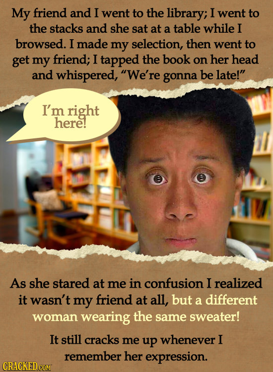 My friend and I went to the library; I went to the stacks and she sat at a table while I browsed. I made my selection, then went to get my friend; I t