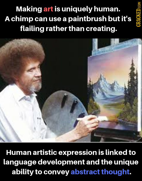 Making art is uniquely human. A chimp can use a paintbrush but it's flailing rather than creating. cRAGh Human artistic expression is linked to langua
