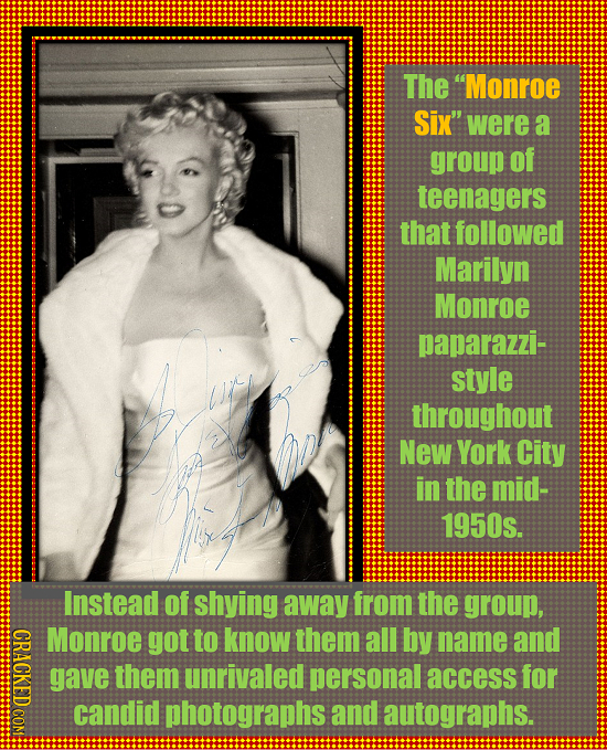 The Monroe Six' were a group of teenagers that followed Marilyn Monroe paparazzi- style throughout New York City in the mid- 1950s. Instead Of shyin