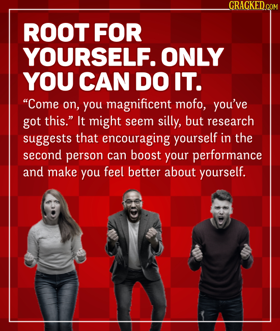 CRACKEDGOM ROOT FOR YOURSELF. ONLY YOU CAN DO IT. Come on, you magnificent mofo, you've got this. It might seem silly, but research suggests that en
