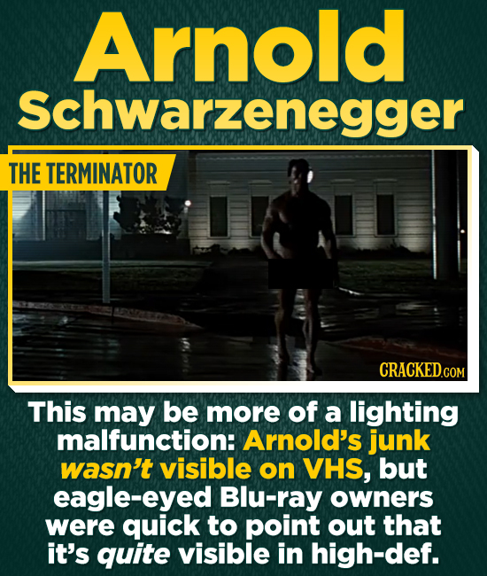 Arnold Schwarzenegger THE TERMINATOR CRACKEDCO COM This may be more of a lighting malfunction: Arnold's junk wasn't visible on VHS, but eagle-eyed Blu-ray owners were quick to point out that it's quite visible in high-def.