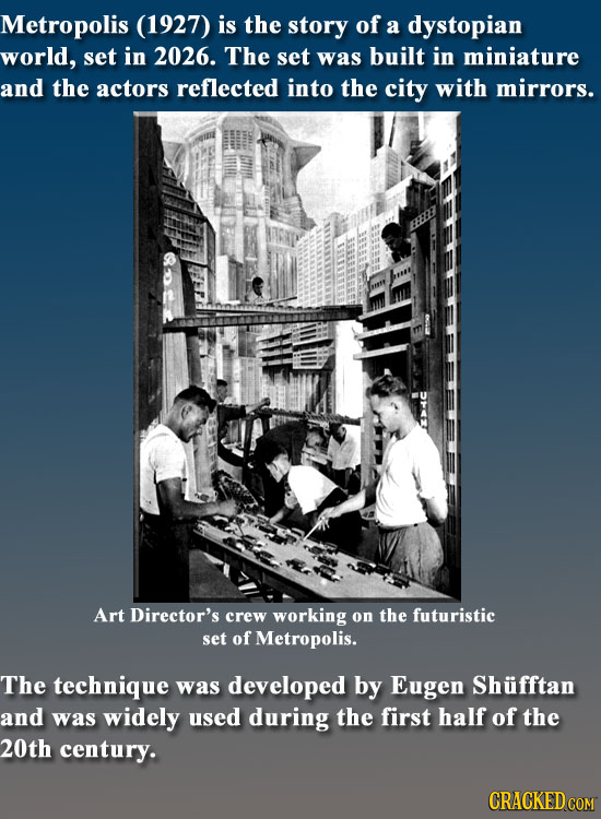 Metropolis (1927) is the story of a dystopian world, set in 2026. The set was built in miniature and the actors reflected into the city with mirrors.