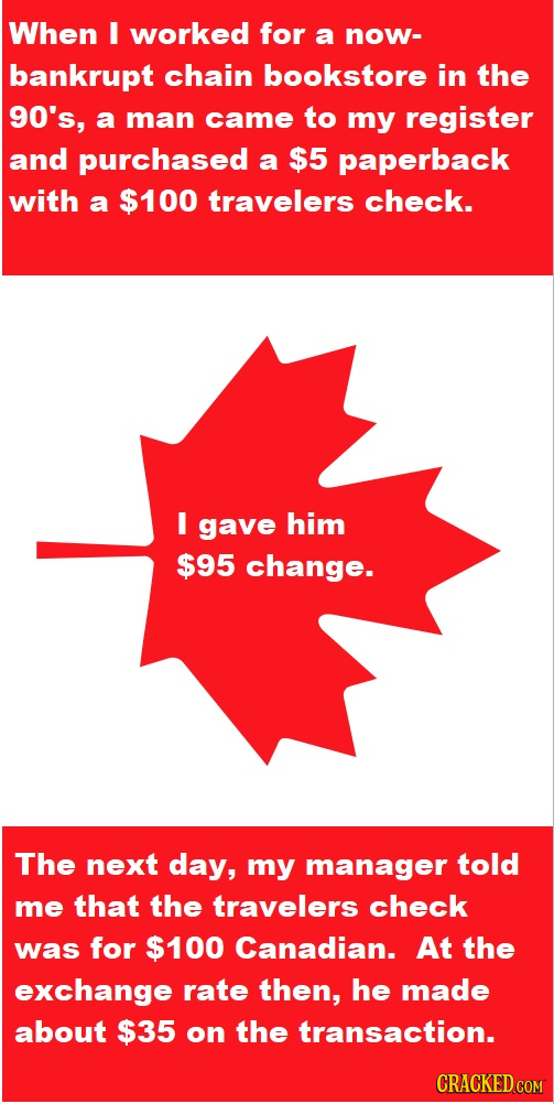 When I worked for a now- bankrupt chain bookstore in the 90's, a man came to my register and purchased a $5 paperback with a $100 travelers check. I g