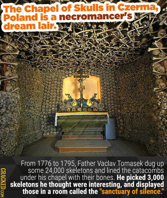 The Chapel of skulls in Czerma, Poland is a necromancer's, dream lair. From 1776 to 1795, Father Vaclav Tomasek dug up some 000 skeletons and lined th