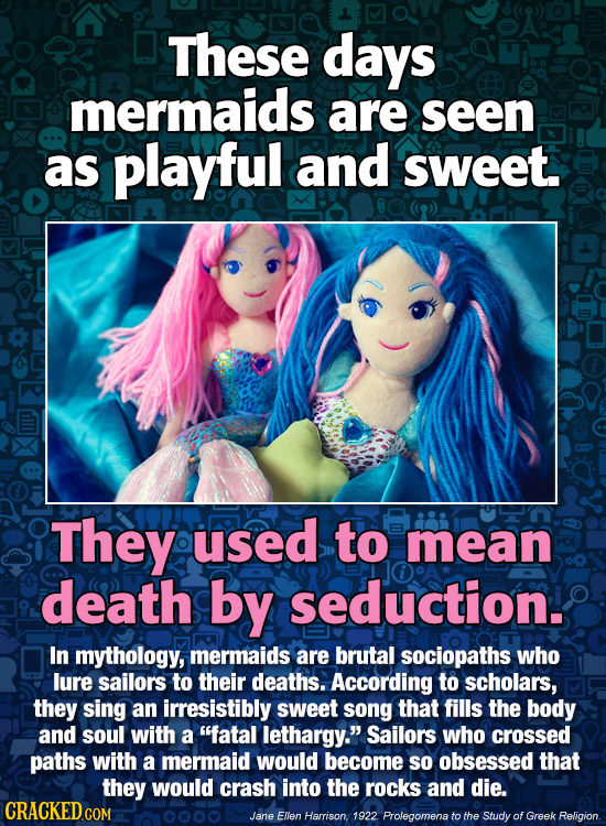 These days mermaids are seen as playful and sweet. They used to mean death by seduction. In mythology, mermaids are brutal sociopaths who lure sailors