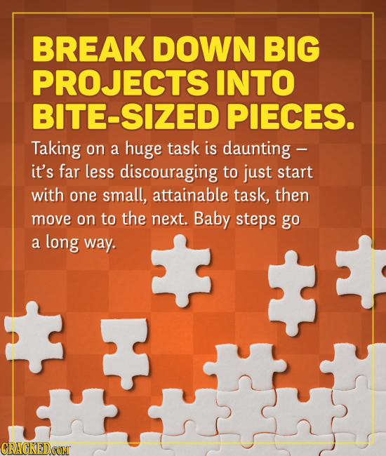BREAK DOWN BIG PROJECTS INTO BITE-SIZED PIECES. Taking on a huge task is daunting - it's far less discouraging to just start with one small, attainabl