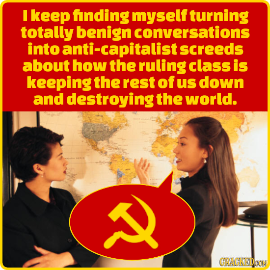 I keep finding myself turning totally benign conversations into anti-capitalist screeds about how the ruling class is keeping the rest of us down and