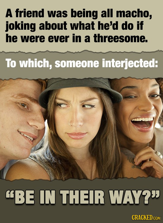 A friend was being all macho, joking about what he'd do if he were ever in a threesome. To which, someone interjected: BE IN THEIR WAY? CRACKED COM