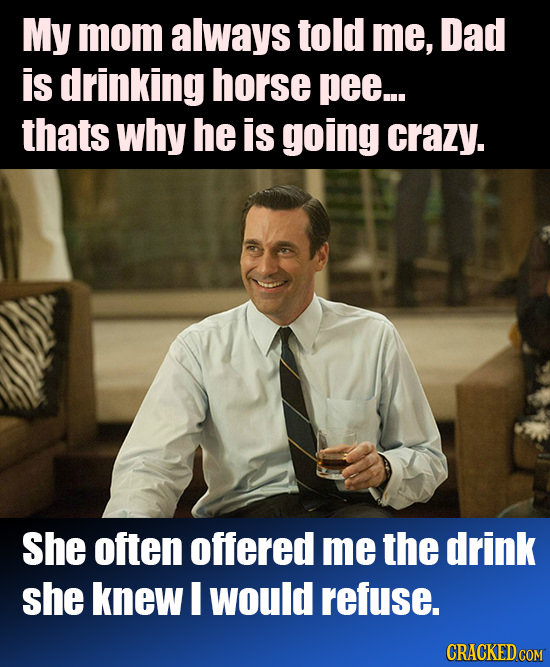 My mom always told me, Dad is drinking horse pee... thats why he is going crazy. She often offered me the drink she knew I would refuse. CRACKED COM
