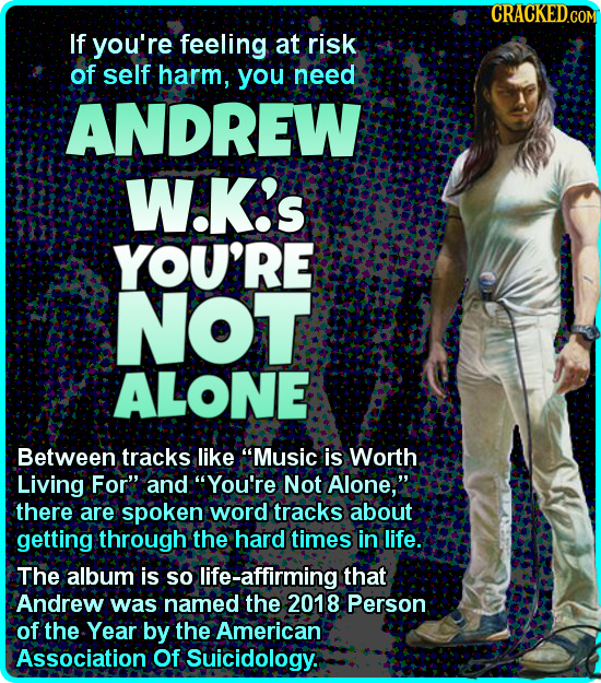 If you're feeling at risk of self harm, you need ANDREW W.K's YOU'RE NOT ALONE Between tracks like Music is Worth Living For and You're Not Alone,