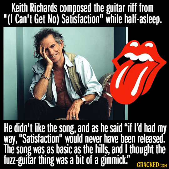Keith Richards composed the guitar riff from (I Can't Get No) Satisfaction while half-asleep. He didn't like the song, and as he said if I'd had my