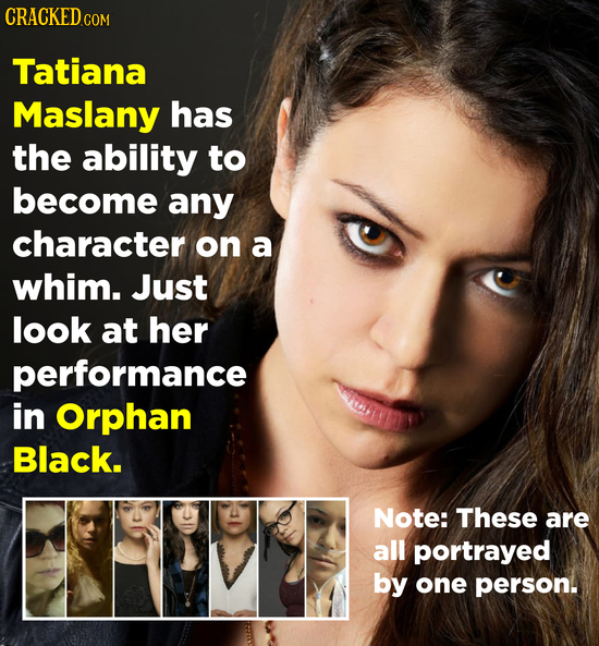 CRACKED COM Tatiana Maslany has the ability to become any character on a whim. Just look at her performance in Orphan Black. Note: These are all portr