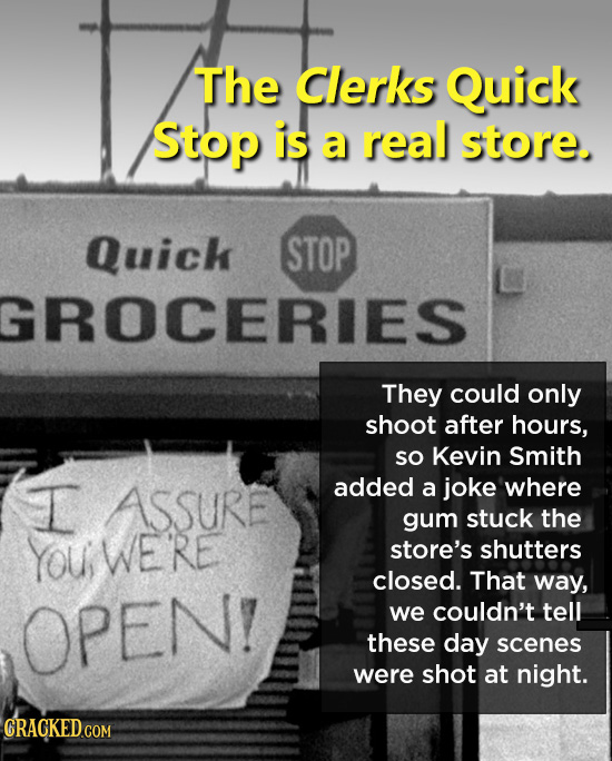 The Clerks Quick Stop is a real store. Quick STOP GROCERIES They could only shoot after hours, SO Kevin Smith I added ASSURE a joke where gum stuck th