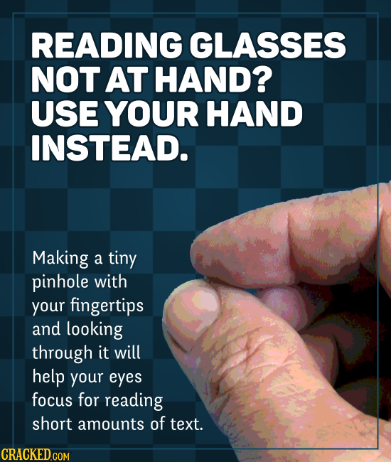 READING GLASSES NOT AT HAND? USE YOUR HAND INSTEAD. Making a tiny pinhole with your fingertips and looking through it will help your eyes focus for re
