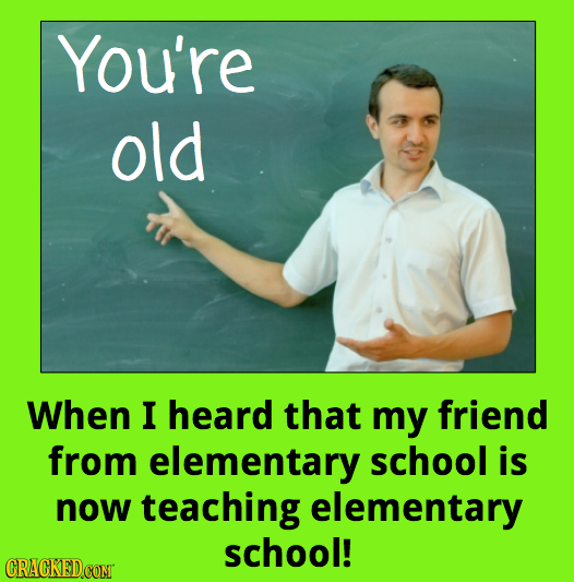 You're old When I heard that my friend from elementary school is now teaching elementary school! CRACKEDCOMT 