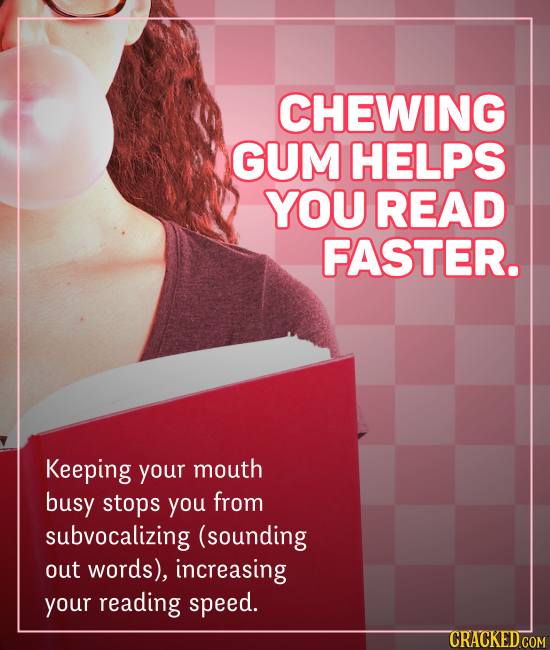 CHEWING GUM HELPS YOU READ FASTER. Keeping your mouth busy stops you from subvocalizing (sounding out words), increasing your reading speed.