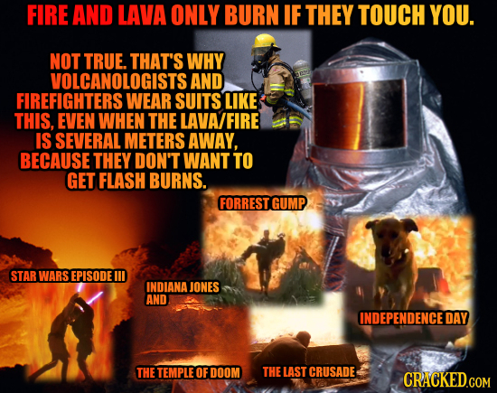 FIRE AND LAVA ONLY BURN IF THEY TOUCH YOU. NOT TRUE. THAT'S WHY VOLCANOLOGISTS AND FIREFIGHTERS WEAR SUITS LIKE THIS, EVEN WHEN THE LAVA/FIRE IS SEVER