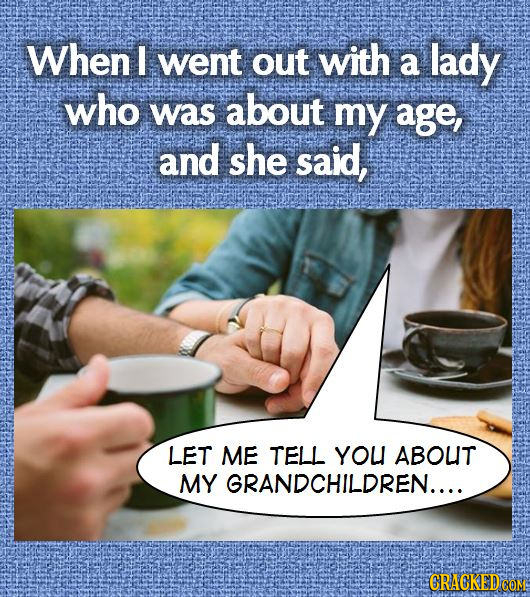 When I went out with a lady who was about my age, and she said, LET ME TELL YOU ABOUT MY GRANDCHILDREN.... CRACKEDCO 