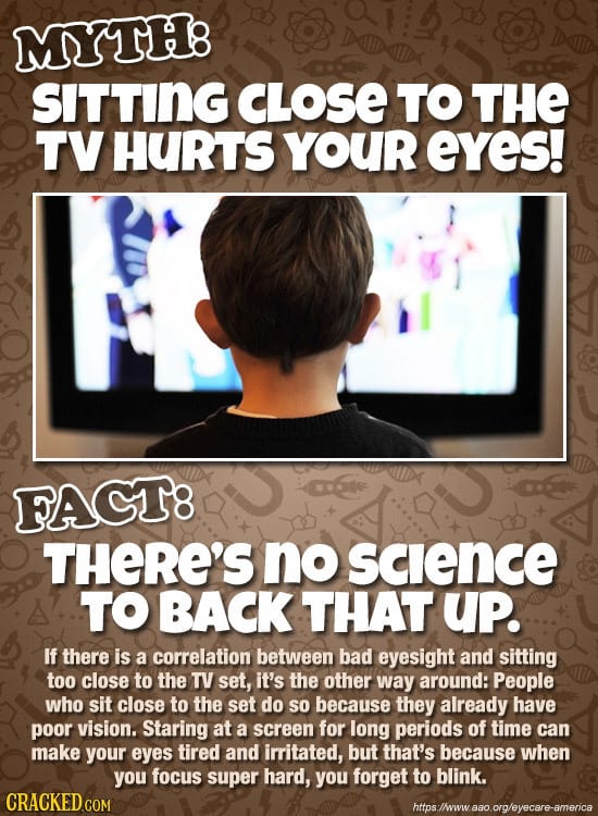MYTH8 SITTING CLOSE TO THE TV HURTS YOUR eYes! FACT8 THERE'S no Sclence TO BACK THAT up. If there is a correlation between bad eyesight and sitting to
