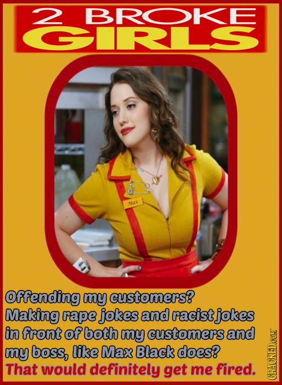 2 BROKE CRLS NAX Offending my customers? Making rape jokes and racist jokes in front of both my customers and my boss, like Max Black does? That would