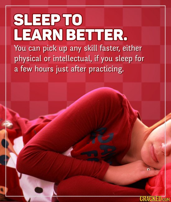 SLEEPTO LEARN BETTER. You can pick up any skill faster, either physical or intellectual, if you sleep for a few hours just after practicing. PDA F! CR