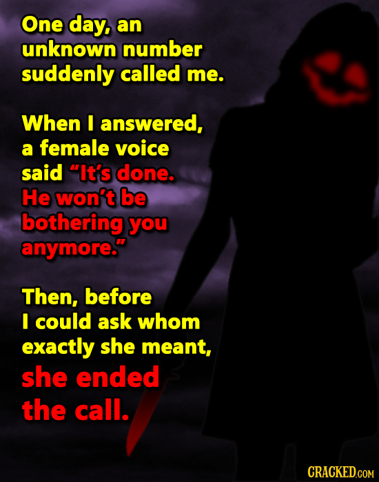 One day, an unknown number suddenly called me. When I answered, a female voice said It's done. He won't be bothering you anymore. Then, before I cou