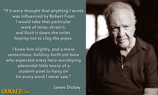 If it were thought that anything I wrote was influenced by Robert Frost, I would take that particular work of mine, shred it, and flush it down the t