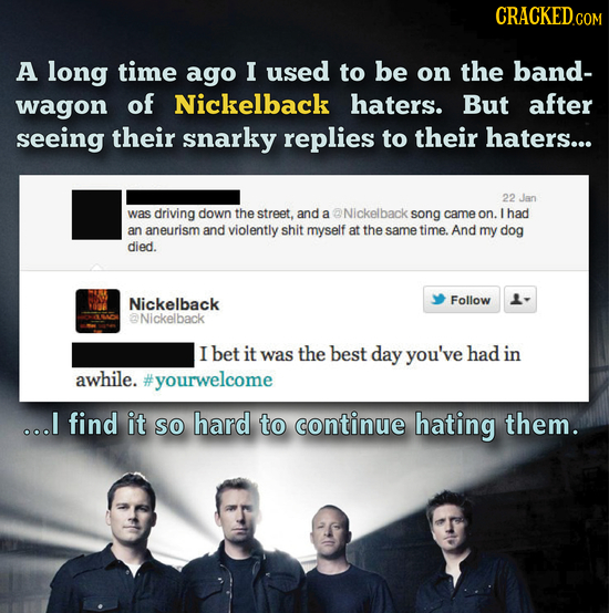 CRACKEDc A long time ago I used to be on the band- wagon of Nickelback haters. But after seeing their snarky replies to their haters... 22 Jan was dri
