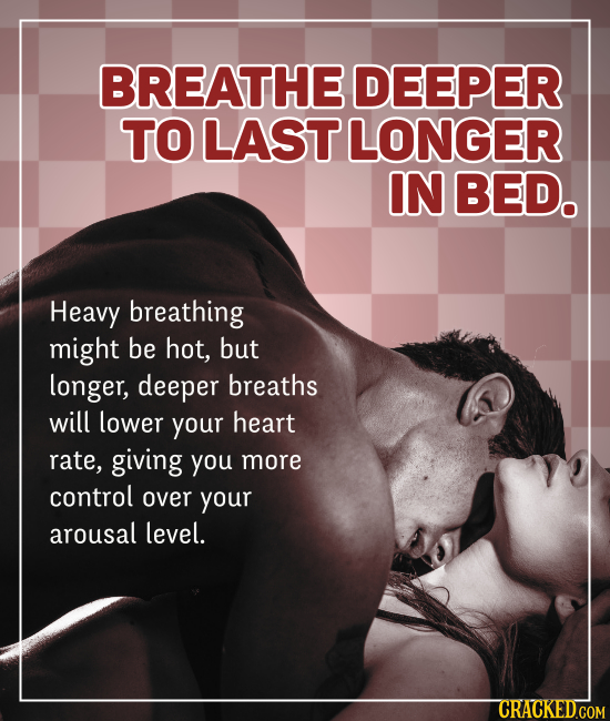 BREATHE DEEPER TO LAST LONGER IN BED. Heavy breathing might be hot, but longer, deeper breaths will lower your heart rate, giving you more control ove