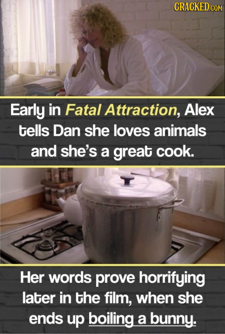 CRACKEDco Early in Fatal Attraction, Alex tells Dan she loves animals and she's a great cook. Her words prove horrifying later in the film, when she e