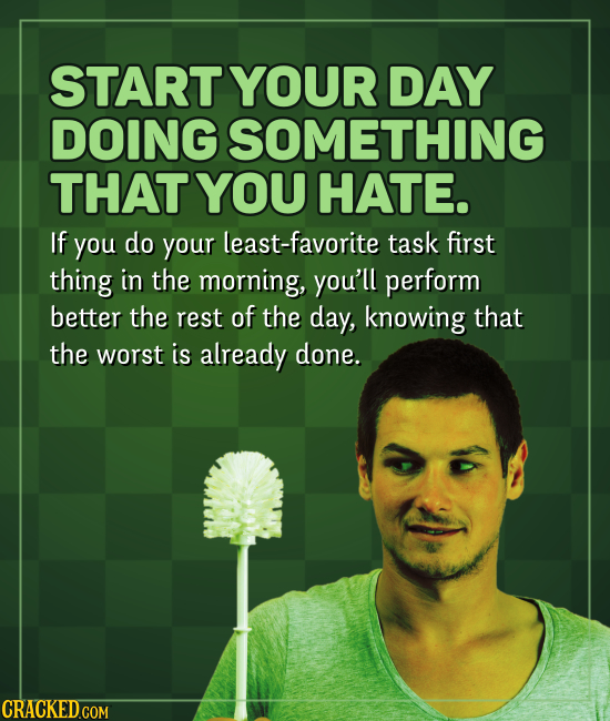 START YOUR DAY DOING SOMETHING THAT YOU HATE. If you do your least-favorite task first thing in the morning, you'll perform better the rest of the day