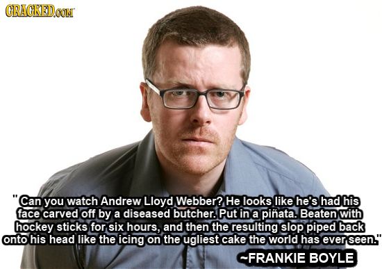 CRACKEDOON Can you watch Andrew Lloyd Webber? He looks like he's had his face carved off by a diseased butcher. Put in a pinata. Beaten with hockey s