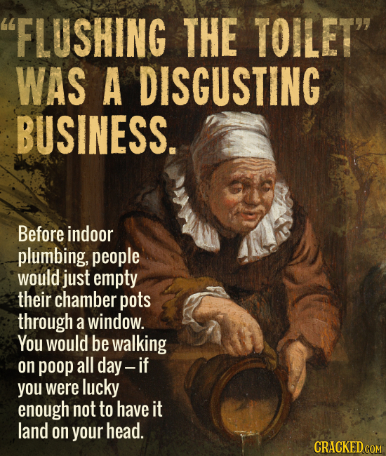 FLUSHING THE TOILET WAS A DISGUSTING BUSINESS. Before indoor plumbing, people would just empty their chamber pots through a window. You would be wal