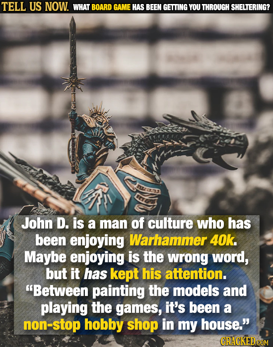 TELL US NOW. WHAT BOARD GAME HAS BEEN GETTING YOU THROUGH SHELTERING? John D. is a man of culture who has been enjoying Warhammer 40k. Maybe enjoying