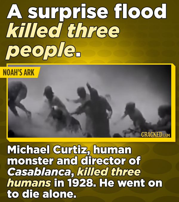 A surprise flood killed three people. NOAH'S ARK CRACKED COM Michael Curtiz, human monster and director of Casablanca, killed three humans in 1928. He went on to die alone.