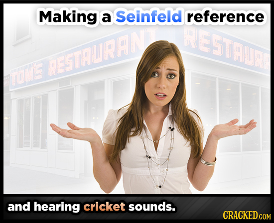 Making a Seinfeld reference RESTAUR RESSTAURANE TOME and hearing cricket sounds. CRACKED.COM 