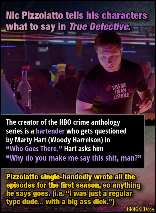 Nic Pizzolatto tells his characters what to say in True Detective. ME KISS IM AN ASSHOLE The creator of the HBO crime anthology Series is a bartender
