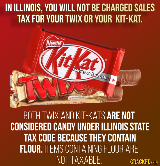 IN ILLINOIS, YOU WILL NOT BE CHARGED SALES TAX FOR YOUR TWIX OR YOUR KIT-KAT. Nestle Kitkat have TWV a break BOTH TWIX AND KIT-KATS ARE NOT CONSIDERED