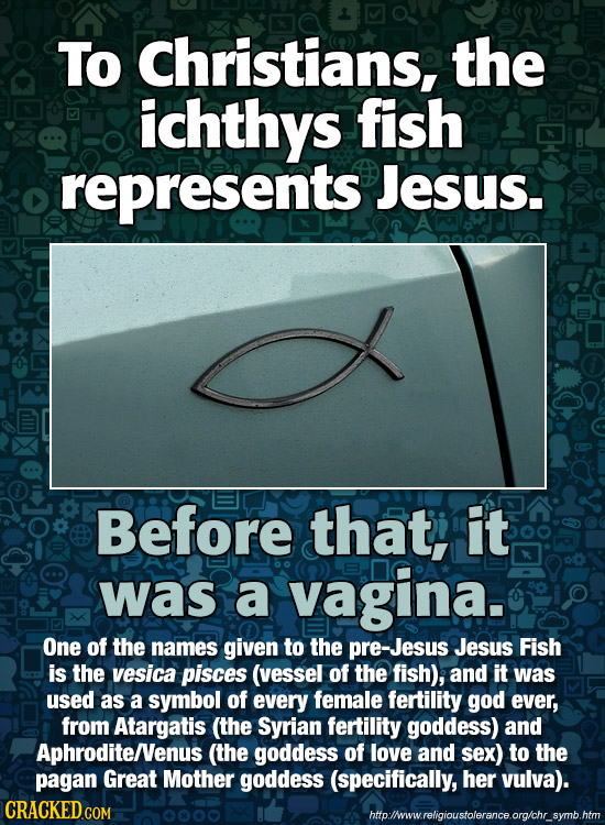 To Christians, the ichthys fish represents Jesus. Before that, it was a vagina. One of the names given to the pre-Jesus Jesus Fish is the vesica pisce