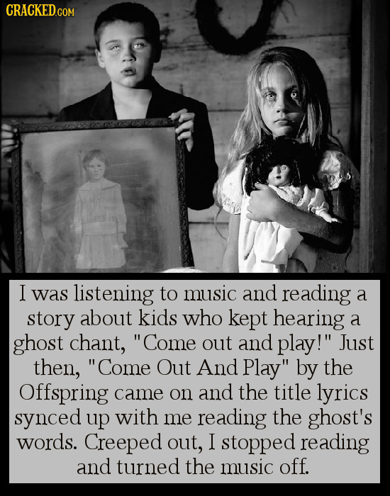 CRACKED.COM I was listening to music and reading a story about kids who kept hearing a ghost chant, Come out and play! Just then, Come Out And Play