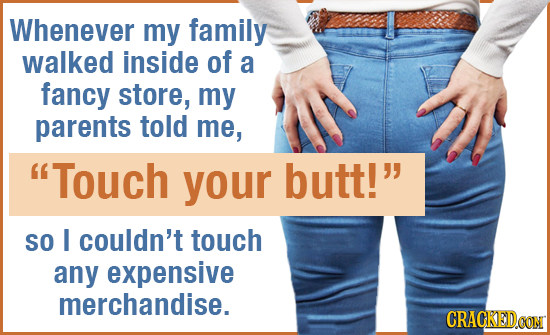 Whenever my family walked inside of a fancy store, my parents told me, Touch your butt! SO I couldn't touch any expensive merchandise. CRACKED.CON 