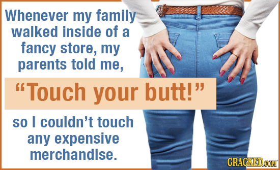 Whenever my family walked inside of a fancy store, my parents told me, Touch your butt! SO I couldn't touch any expensive merchandise. CRACKED.CON