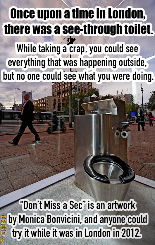 Once upon a time in London, there was a see-through toilet. While taking a crap, you could see everything that was happening outside, but no one could