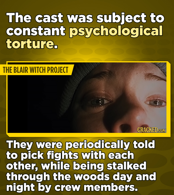 The cast was subject to constant psychological torture. THE BLAIR WITCH PROJECT CRACKED COM They were periodically told to pick fights with each other, while being stalked through the woods day and night by crew members.