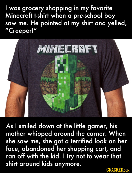 I was grocery shopping in my favorite Minecraft t-shirt when a pre-school boy pointed shirt and saw me. He at my yelled, Creeper! HINECRFT As I smil