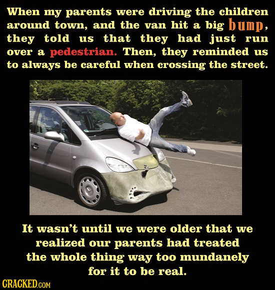 When my parents were driving the children around town, and the van hit a big bump, they told us that they had just run over a pedestrian. Then, they r