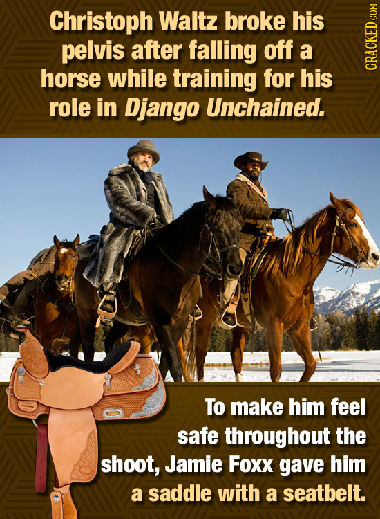 Christoph Waltz broke his pelvis after falling off a horse while training for his GRHON role in Django Unchained. To make him feel safe throughout the