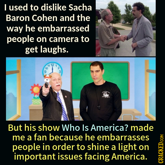 I used to dislike Sacha Baron Cohen and the way he embarrassed people on camera to get laughs. But his show Who Is America? made me a fan because he e
