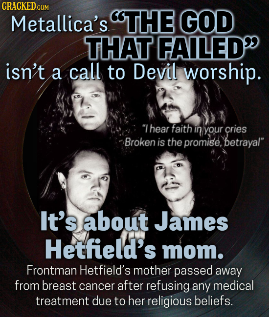 CRACKEDcO Metallica's THE GOD THAT FAILED isn't a call to Devil worship. Lhear faith in your cries Broken is the promise, betrayal It's about James Hetfield's mom. Frontman Hetfield's mother passed away from breast cancer after refusing any medical treatment due to her religious beliefs.
