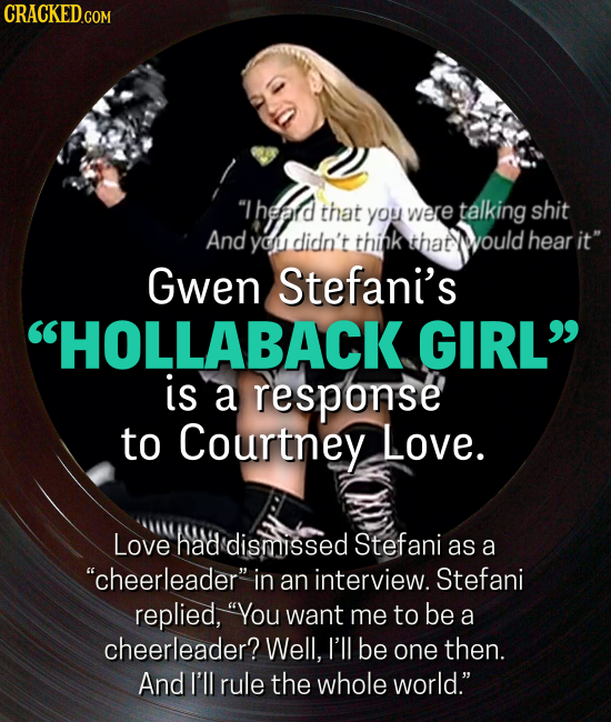 Theard that were talking shit you And yo didn't think that would hear it Gwen Stefani's HOLLABACK GIRL is a response to Courtney Love. Love had dismissed Stefani as a cheerleader in an interview. Stefani replied, You want me to be a cheerleader? Well, I'll be one then. And